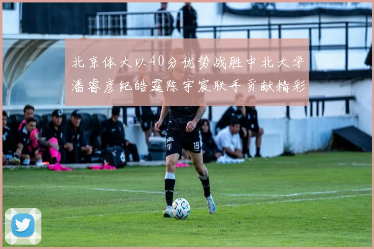 北京体大以40分优势战胜中北大学潘睿彦纪皓霆陈宇宸联手贡献精彩表现