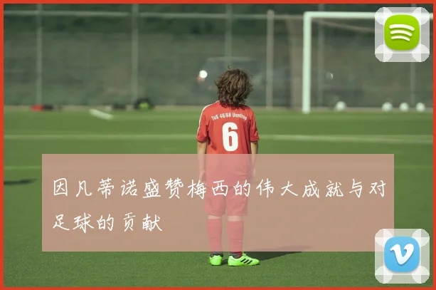 因凡蒂诺盛赞梅西的伟大成就与对足球的贡献