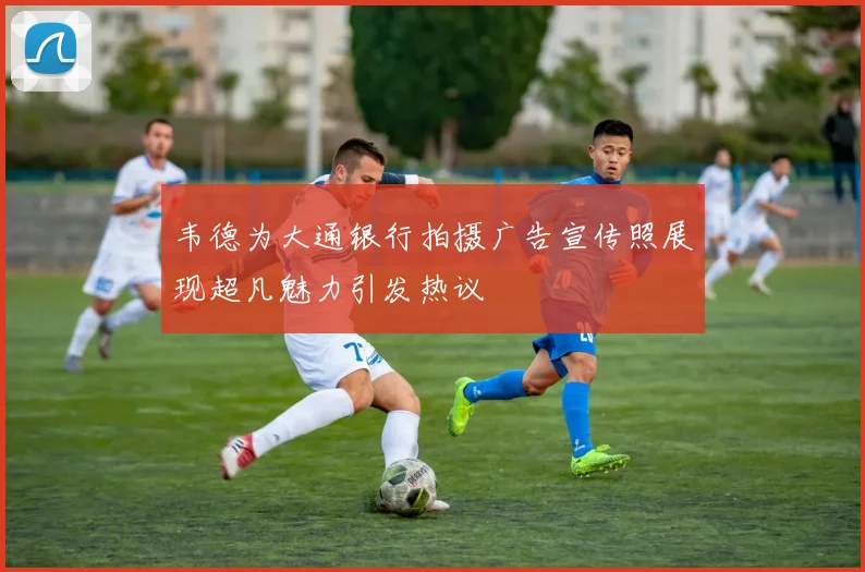 韦德为大通银行拍摄广告宣传照展现超凡魅力引发热议