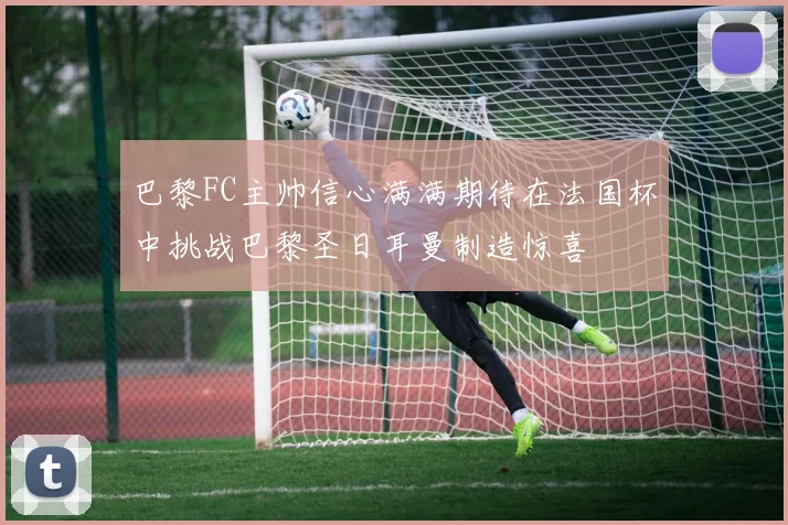 巴黎FC主帅信心满满期待在法国杯中挑战巴黎圣日耳曼制造惊喜