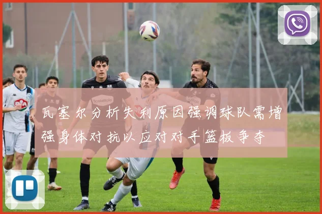 瓦塞尔分析失利原因强调球队需增强身体对抗以应对对手篮板争夺
