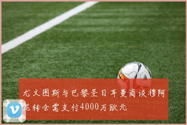 尤文图斯与巴黎圣日耳曼商谈穆阿尼转会需支付4000万欧元