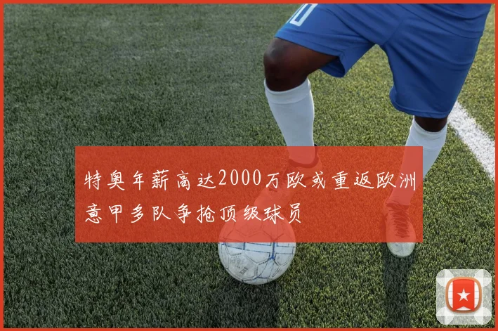 特奥年薪高达2000万欧或重返欧洲意甲多队争抢顶级球员