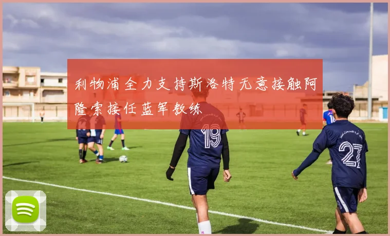利物浦全力支持斯洛特无意接触阿隆索接任蓝军教练