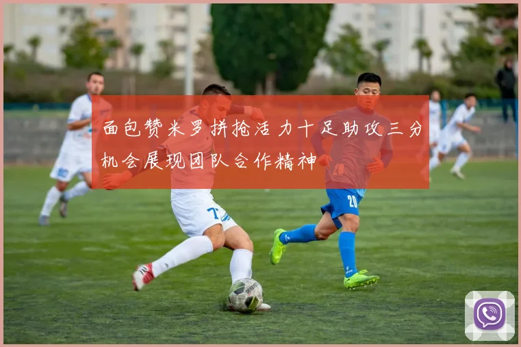 面包赞米罗拼抢活力十足助攻三分机会展现团队合作精神
