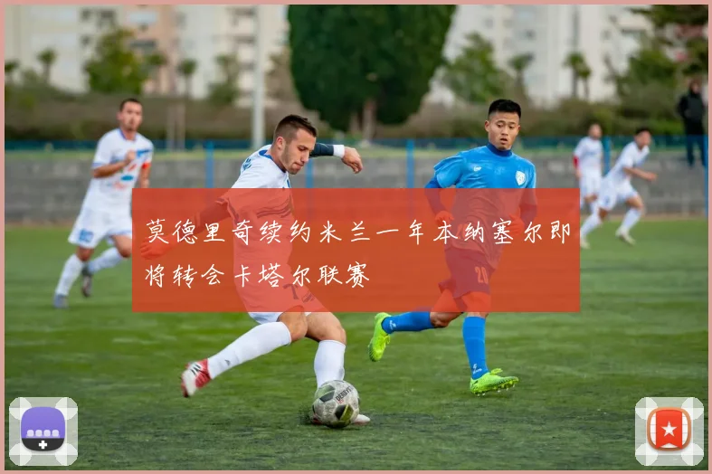 莫德里奇续约米兰一年本纳塞尔即将转会卡塔尔联赛