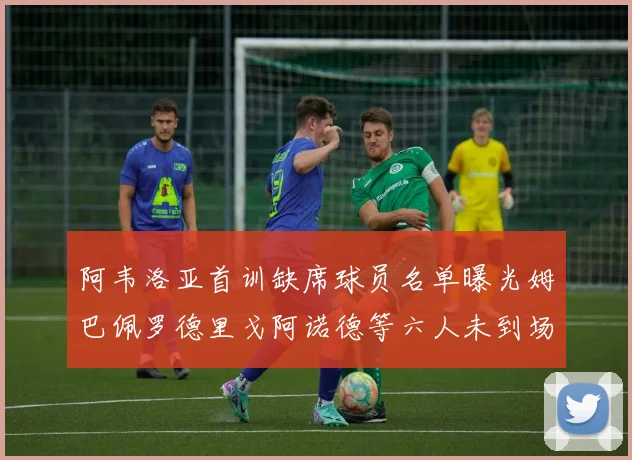 阿韦洛亚首训缺席球员名单曝光姆巴佩罗德里戈阿诺德等六人未到场