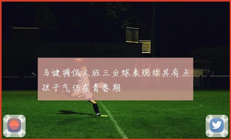 马健调侃文班三分球表现称其有点孩子气仍在青春期