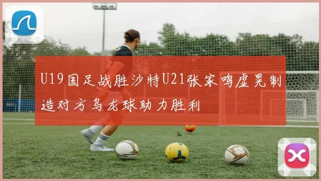 U19国足战胜沙特U21张家鸣虚晃制造对方乌龙球助力胜利