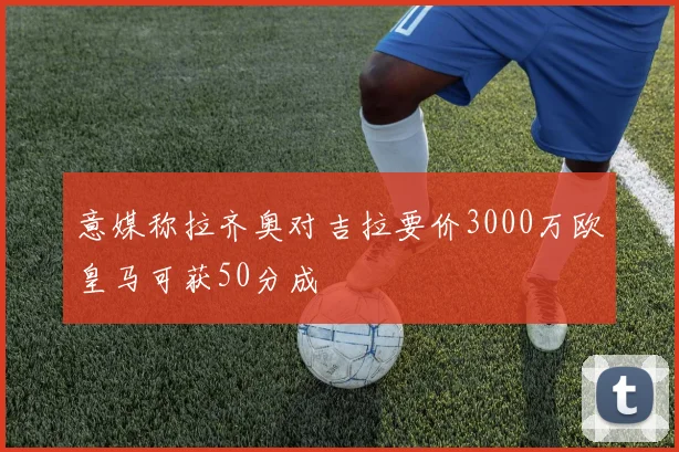 意媒称拉齐奥对吉拉要价3000万欧皇马可获50分成