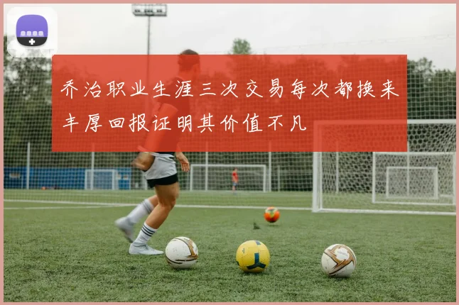 乔治职业生涯三次交易每次都换来丰厚回报证明其价值不凡
