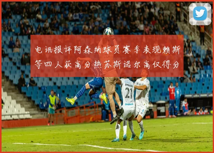 电讯报评阿森纳球员赛季表现赖斯等四人获高分热苏斯诺尔高仅得分